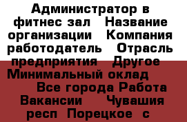 Администратор в фитнес-зал › Название организации ­ Компания-работодатель › Отрасль предприятия ­ Другое › Минимальный оклад ­ 25 000 - Все города Работа » Вакансии   . Чувашия респ.,Порецкое. с.